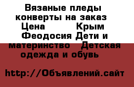 Вязаные пледы, конверты на заказ › Цена ­ 500 - Крым, Феодосия Дети и материнство » Детская одежда и обувь   